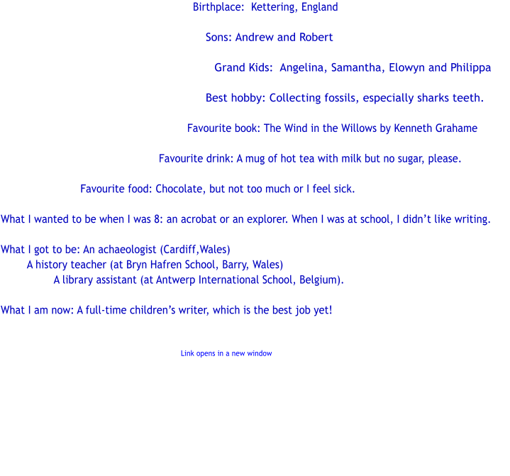 Birthplace:  Kettering, England    Sons: Andrew and Robert  Grand Kids:  Angelina, Samantha, Elowyn and Philippa  Best hobby: Collecting fossils, especially sharks teeth.  Favourite book: The Wind in the Willows by Kenneth Grahame  Favourite drink: A mug of hot tea with milk but no sugar, please.   			Favourite food: Chocolate, but not too much or I feel sick.  What I wanted to be when I was 8: an acrobat or an explorer. When I was at school, I didnt like writing.  What I got to be: An achaeologist (Cardiff,Wales) A history teacher (at Bryn Hafren School, Barry, Wales) A library assistant (at Antwerp International School, Belgium).  What I am now: A full-time childrens writer, which is the best job yet!            Link opens in a new window